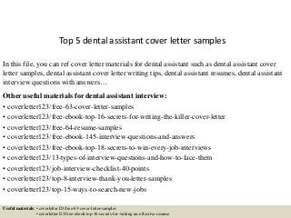 Top 5 dental assistant cover letter samples
In this file, you can ref cover letter materials for dental assistant such as dental assistant cover
letter samples, dental assistant cover letter writing tips, dental assistant resumes, dental assistant
interview questions with answers…
Other useful materials for dental assistant interview:
• coverletter123/free-63-cover-letter-samples
• coverletter123/free-ebook-top-16-secrets-for-writing-the-killer-cover-letter
• coverletter123/free-64-resume-samples
• coverletter123/free-ebook-145-interview-questions-and-answers
• coverletter123/free-ebook-top-18-secrets-to-win-every-job-interviews
• coverletter123/13-types-of-interview-questions-and-how-to-face-them
• coverletter123/job-interview-checklist-40-points
• coverletter123/top-8-interview-thank-you-letter-samples
• coverletter123/top-15-ways-to-search-new-jobs
Useful materials: • coverletter123/free-63-cover-letter-samples
• coverletter123/free-ebook-top-16-secrets-for-writing-an-effective-resume
 