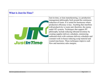 What is Just-In-Time?
Just-in-time, or lean manufacturing, is a production
management philosophy built around the continuous
reduction of waste. It is suited for businesses where
production efficiency is key. Anything that interferes
with productivity is waste and, therefore, the enemy
under JIT systems. Techniques that support JIT
philosophy include reducing inbound inventory by
creating supplier delivery schedules, minimizing
outbound stock with customer delivery schedules and
constant work in-house reducing scrap material and
wasted man-hours. These techniques improve cash
flow and maximize sales margins.

Interview questions and answers

Page 4 of 8

 