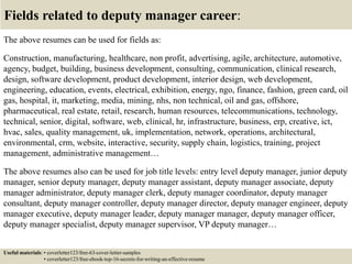 Fields related to deputy manager career:
The above resumes can be used for fields as:
Construction, manufacturing, healthcare, non profit, advertising, agile, architecture, automotive,
agency, budget, building, business development, consulting, communication, clinical research,
design, software development, product development, interior design, web development,
engineering, education, events, electrical, exhibition, energy, ngo, finance, fashion, green card, oil
gas, hospital, it, marketing, media, mining, nhs, non technical, oil and gas, offshore,
pharmaceutical, real estate, retail, research, human resources, telecommunications, technology,
technical, senior, digital, software, web, clinical, hr, infrastructure, business, erp, creative, ict,
hvac, sales, quality management, uk, implementation, network, operations, architectural,
environmental, crm, website, interactive, security, supply chain, logistics, training, project
management, administrative management…
The above resumes also can be used for job title levels: entry level deputy manager, junior deputy
manager, senior deputy manager, deputy manager assistant, deputy manager associate, deputy
manager administrator, deputy manager clerk, deputy manager coordinator, deputy manager
consultant, deputy manager controller, deputy manager director, deputy manager engineer, deputy
manager executive, deputy manager leader, deputy manager manager, deputy manager officer,
deputy manager specialist, deputy manager supervisor, VP deputy manager…
Useful materials: • coverletter123/free-63-cover-letter-samples
• coverletter123/free-ebook-top-16-secrets-for-writing-an-effective-resume
 