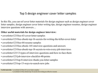 Top 5 design engineer cover letter samples
In this file, you can ref cover letter materials for design engineer such as design engineer cover
letter samples, design engineer cover letter writing tips, design engineer resumes, design engineer
interview questions with answers…
Other useful materials for design engineer interview:
• coverletter123/free-63-cover-letter-samples
• coverletter123/free-ebook-top-16-secrets-for-writing-the-killer-cover-letter
• coverletter123/free-64-resume-samples
• coverletter123/free-ebook-145-interview-questions-and-answers
• coverletter123/free-ebook-top-18-secrets-to-win-every-job-interviews
• coverletter123/13-types-of-interview-questions-and-how-to-face-them
• coverletter123/job-interview-checklist-40-points
• coverletter123/top-8-interview-thank-you-letter-samples
• coverletter123/top-15-ways-to-search-new-jobs
Useful materials: • coverletter123/free-63-cover-letter-samples
• coverletter123/free-ebook-top-16-secrets-for-writing-an-effective-resume
 
