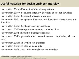 Useful materials for design engineer interview:
• coverletter123/top-36-situational-interview-questions
• coverletter123/440-behavioral-interview-questions-ebook-pdf-download
• coverletter123/top-40-second-interview-questions
• coverletter123/95-management-interview-questions-and-answers-ebook-pdf-
download
• coverletter123/top-30-phone-interview-questions
• coverletter123/290-competency-based-interview-questions
• coverletter123/45-internship-interview-questions
• coverletter123/15-tips-for-job-interview-attire (dress code, clothes, what to
wear)
• coverletter123/top-15-written-test-examples
• coverletter123/top-15-closing-statements
• coverletter123/20-case- study-examples for job interview
Useful materials: • coverletter123/free-63-cover-letter-samples
• coverletter123/free-ebook-top-16-secrets-for-writing-an-effective-resume
 