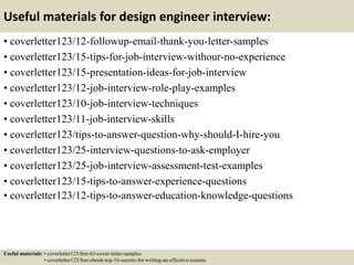 Useful materials for design engineer interview:
• coverletter123/12-followup-email-thank-you-letter-samples
• coverletter123/15-tips-for-job-interview-withour-no-experience
• coverletter123/15-presentation-ideas-for-job-interview
• coverletter123/12-job-interview-role-play-examples
• coverletter123/10-job-interview-techniques
• coverletter123/11-job-interview-skills
• coverletter123/tips-to-answer-question-why-should-I-hire-you
• coverletter123/25-interview-questions-to-ask-employer
• coverletter123/25-job-interview-assessment-test-examples
• coverletter123/15-tips-to-answer-experience-questions
• coverletter123/12-tips-to-answer-education-knowledge-questions
Useful materials: • coverletter123/free-63-cover-letter-samples
• coverletter123/free-ebook-top-16-secrets-for-writing-an-effective-resume
 