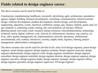 Fields related to design engineer career:
The above resumes can be used for fields as:
Construction, manufacturing, healthcare, non profit, advertising, agile, architecture, automotive,
agency, budget, building, business development, consulting, communication, clinical research,
design, software development, product development, interior design, web development,
engineering, education, events, electrical, exhibition, energy, ngo, finance, fashion, green card, oil
gas, hospital, it, marketing, media, mining, nhs, non technical, oil and gas, offshore,
pharmaceutical, real estate, retail, research, human resources, telecommunications, technology,
technical, senior, digital, software, web, clinical, hr, infrastructure, business, erp, creative, ict,
hvac, sales, quality management, uk, implementation, network, operations, architectural,
environmental, crm, website, interactive, security, supply chain, logistics, training, project
management, administrative management…
The above resumes also can be used for job title levels: entry level design engineer, junior design
engineer, senior design engineer, design engineer assistant, design engineer associate, design
engineer administrator, design engineer clerk, design engineer coordinator, design engineer
consultant, design engineer controller, design engineer director, design engineer engineer, design
engineer executive, design engineer leader, design engineer manager, design engineer officer,
design engineer specialist, design engineer supervisor, VP design engineer…
Useful materials: • coverletter123/free-63-cover-letter-samples
• coverletter123/free-ebook-top-16-secrets-for-writing-an-effective-resume
 