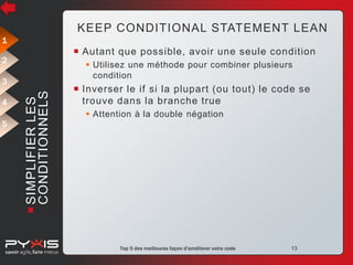 KEEP CONDITIONAL STATEMENT LEAN
1

 Autant que possible, avoir une seule condition

2

 Utilisez une méthode pour combiner plusieurs
condition

4
5

 SIMPLIFIER LES
CONDITIONNELS

3

 Inverser le if si la plupart (ou tout) le code se
trouve dans la branche true
 Attention à la double négation

© Pyxis Technologies inc.

Top 5 des meilleures façon d'améliorer votre code

13

 