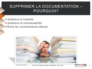 1

SUPPRIMER LA DOCUMENTATION –
POURQUOI?

2
3
4

 Améliore la lisibilité
 Améliore la maintenabilité
 Évite les commentaires désuet

5

© Pyxis Technologies inc.

Top 5 des meilleures façon d'améliorer votre code

17

 