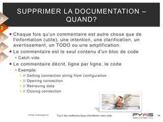 1

SUPPRIMER LA DOCUMENTATION –
QUAND?

2
3
4
5

 Chaque fois qu'un commentaire est autre chose que de
l'information (utile), une intention, une clarification, un
avertissement, un TODO ou une amplification.
 Le commentaire est le seul contenu d'un bloc de code
 Catch vide

 Le commentaire décrit, ligne par ligne, le code
 Exemple:





//
//
//
//

Getting connection string from configuration
Opening connection
Retrieving data
Closing connection

© Pyxis Technologies inc.

Top 5 des meilleures façon d'améliorer votre code

18

 