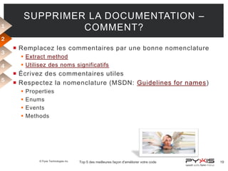 SUPPRIMER LA DOCUMENTATION –
COMMENT?

1
2
3
4
5

 Remplacez les commentaires par une bonne nomenclature
 Extract method
 Utilisez des noms significatifs

 Écrivez des commentaires utiles
 Respectez la nomenclature (MSDN: Guidelines for names)





Properties
Enums
Events
Methods

© Pyxis Technologies inc.

Top 5 des meilleures façon d'améliorer votre code

19

 