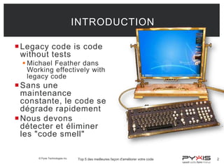 INTRODUCTION
 Legacy code is code
without tests
 Michael Feather dans
Working effectively with
legacy code

 Sans une
maintenance
constante, le code se
dégrade rapidement
 Nous devons
détecter et éliminer
les "code smell"
© Pyxis Technologies inc.

Top 5 des meilleures façon d'améliorer votre code

2

 