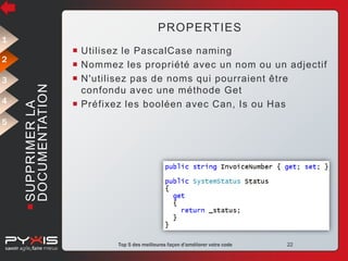 PROPERTIES
1

3
4
5

 SUPPRIMER LA
DOCUMENTATION

2

 Utilisez le PascalCase naming
 Nommez les propriété avec un nom ou un adjectif
 N'utilisez pas de noms qui pourraient être
confondu avec une méthode Get
 Préfixez les booléen avec Can, Is ou Has

© Pyxis Technologies inc.

Top 5 des meilleures façon d'améliorer votre code

22

 