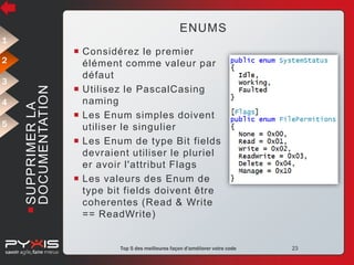 ENUMS
1

3
4
5

 SUPPRIMER LA
DOCUMENTATION

2

 Considérez le premier
élément comme valeur par
défaut
 Utilisez le PascalCasing
naming
 Les Enum simples doivent
utiliser le singulier
 Les Enum de type Bit fields
devraient utiliser le pluriel
er avoir l'attribut Flags
 Les valeurs des Enum de
type bit fields doivent être
coherentes (Read & Write
== ReadWrite)

© Pyxis Technologies inc.

Top 5 des meilleures façon d'améliorer votre code

23

 