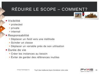 1

RÉDUIRE LE SCOPE – COMMENT?

2
3
4
5

 Visibilité
 protected
 private
 internal

 Responsabilité
 Déplacer un field vers une méthode
 Scinder un classe
 Déplacer un variable près de son utilisation

 Durée de vie
 Créer les instances au besoin
 Éviter de garder des références inutiles

© Pyxis Technologies inc.

Top 5 des meilleures façon d'améliorer votre code

35

 