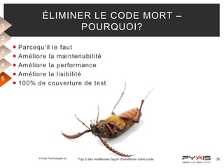 ÉLIMINER LE CODE MORT –
POURQUOI?

1
2
3
4
5







Parcequ'il le faut
Améliore la maintenabilité
Améliore la performance
Améliore la lisibilité
100% de couverture de test

© Pyxis Technologies inc.

Top 5 des meilleures façon d'améliorer votre code

36

 