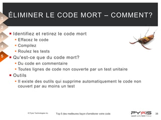 1

ÉLIMINER LE CODE MORT – COMMENT?

2
3
4
5

 Identifiez et retirez le code mort
 Effacez le code
 Compilez
 Roulez les tests

 Qu'est-ce que du code mort?
 Du code en commentaire
 Toutes lignes de code non couverte par un test unitaire

 Outils
 Il existe des outils qui supprime automatiquement le code non
couvert par au moins un test

© Pyxis Technologies inc.

Top 5 des meilleures façon d'améliorer votre code

38

 