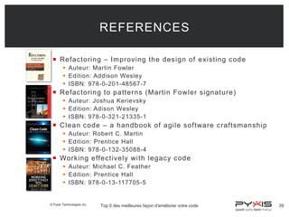REFERENCES
 Refactoring – Improving the design of existing code
 Auteur: Martin Fowler
 Edition: Addison Wesley
 ISBN: 978-0-201-48567-7

 Refactoring to patterns (Martin Fowler signature)
 Auteur: Joshua Kerievsky
 Edition: Adison Wesley
 ISBN: 978-0-321-21335-1

 Clean code – a handbook of agile software craftsmanship
 Auteur: Robert C. Martin
 Edition: Prentice Hall
 ISBN: 978-0-132-35088-4

 Working effectively with legacy code
 Auteur: Michael C. Feather
 Edition: Prentice Hall
 ISBN: 978-0-13-117705-5

© Pyxis Technologies inc.

Top 5 des meilleures façon d'améliorer votre code

39

 