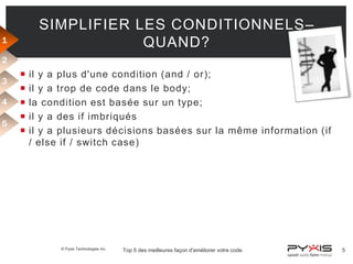 SIMPLIFIER LES CONDITIONNELS–
QUAND?

1
2
3
4
5







il y a plus d'une condition (and / or);
il y a trop de code dans le body;
la condition est basée sur un type;
il y a des if imbriqués
il y a plusieurs décisions basées sur la même information (if
/ else if / switch case)

© Pyxis Technologies inc.

Top 5 des meilleures façon d'améliorer votre code

5

 
