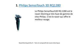 1. Philips SensoTouch 3D RQ1280
RasoirElectriqueInfos.fr – Tests et comparatifs de rasoirs électriques
Le Philips SensoTouch3D RQ 1280 est le
rasoir électrique très haut de gamme de
chez Philips. C’est le rasoir qui offre le
meilleur rasage.
 