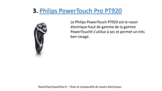3. Philips PowerTouch Pro PT920
RasoirElectriqueInfos.fr – Tests et comparatifs de rasoirs électriques
Le Philips PowerTouch PT920 est le rasoir
électrique haut de gamme de la gamme
PowerTouchIl s’utilise à sec et permet un très
bon rasage.
 