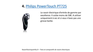 4. Philips PowerTouch PT725
RasoirElectriqueInfos.fr – Tests et comparatifs de rasoirs électriques
Le rasoir électrique d’entrée de gamme par
excellence. Il coûte moins de 50€. A utiliser
uniquement à sec et si vous n’avez pas une
grosse barbe.
 