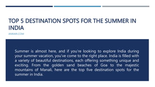 TOP 5 DESTINATION SPOTS FOR THE SUMMER IN
INDIA
ANRARI.COM
Summer is almost here, and if you’re looking to explore India during
your summer vacation, you’ve come to the right place. India is filled with
a variety of beautiful destinations, each offering something unique and
exciting. From the golden sand beaches of Goa to the majestic
mountains of Manali, here are the top five destination spots for the
summer in India.
 