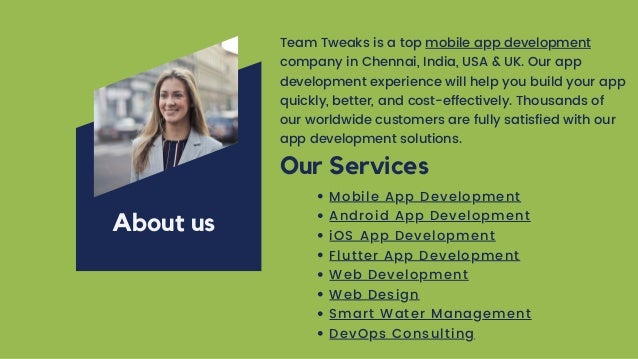 Team Tweaks is a top mobile app development
company in Chennai, India, USA & UK. Our app
development experience will help you build your app
quickly, better, and cost-effectively. Thousands of
our worldwide customers are fully satisfied with our
app development solutions.
About us
Our Services
Mobile App Development
Android App Development
iOS App Development
Flutter App Development
Web Development
Web Design
Smart Water Management
DevOps Consulting
 
