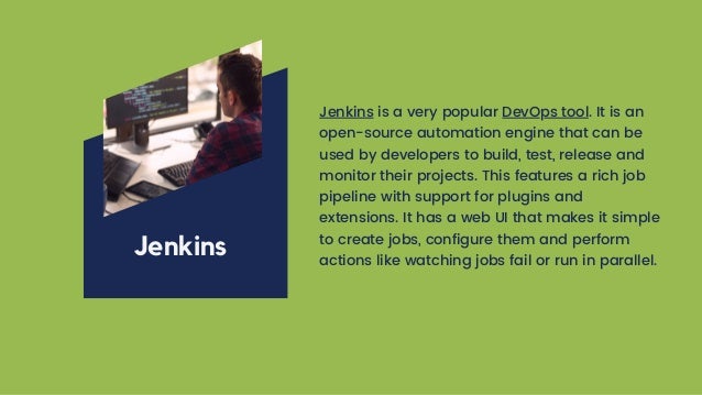 Jenkins is a very popular DevOps tool. It is an
open-source automation engine that can be
used by developers to build, test, release and
monitor their projects. This features a rich job
pipeline with support for plugins and
extensions. It has a web UI that makes it simple
to create jobs, configure them and perform
actions like watching jobs fail or run in parallel.
Jenkins
 