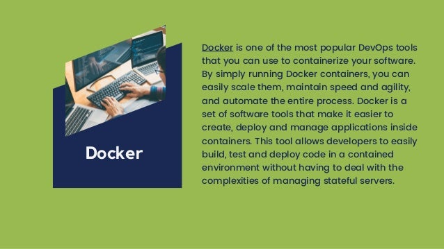 Docker is one of the most popular DevOps tools
that you can use to containerize your software.
By simply running Docker containers, you can
easily scale them, maintain speed and agility,
and automate the entire process. Docker is a
set of software tools that make it easier to
create, deploy and manage applications inside
containers. This tool allows developers to easily
build, test and deploy code in a contained
environment without having to deal with the
complexities of managing stateful servers.
Docker
 