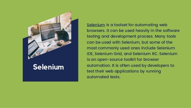 Selenium is a toolset for automating web
browsers. It can be used heavily in the software
testing and development process. Many tools
can be used with Selenium, but some of the
most commonly used ones include Selenium
IDE, Selenium Grid, and Selenium RC. Selenium
is an open-source toolkit for browser
automation. It is often used by developers to
test their web applications by running
automated tests.
Selenium
 