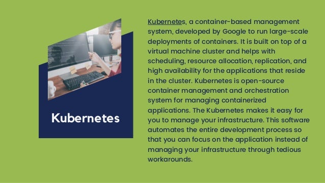 Kubernetes, a container-based management
system, developed by Google to run large-scale
deployments of containers. It is built on top of a
virtual machine cluster and helps with
scheduling, resource allocation, replication, and
high availability for the applications that reside
in the cluster. Kubernetes is open-source
container management and orchestration
system for managing containerized
applications. The Kubernetes makes it easy for
you to manage your infrastructure. This software
automates the entire development process so
that you can focus on the application instead of
managing your infrastructure through tedious
workarounds.
Kubernetes
 