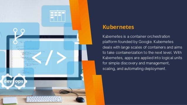 Kubernetes
Kubernetes is a container orchestration
platform founded by Google. Kubernetes
deals with large scales of containers and aims
to take containerization to the next level. With
Kubernetes, apps are applied into logical units
for simple discovery and management,
scaling, and automating deployment.
 