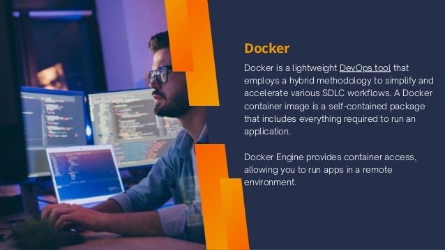Docker
Docker is a lightweight DevOps tool that
employs a hybrid methodology to simplify and
accelerate various SDLC workflows. A Docker
container image is a self-contained package
that includes everything required to run an
application.
Docker Engine provides container access,
allowing you to run apps in a remote
environment.
 