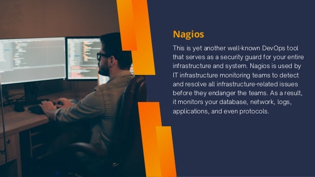 Nagios
This is yet another well-known DevOps tool
that serves as a security guard for your entire
infrastructure and system. Nagios is used by
IT infrastructure monitoring teams to detect
and resolve all infrastructure-related issues
before they endanger the teams. As a result,
it monitors your database, network, logs,
applications, and even protocols.
 
