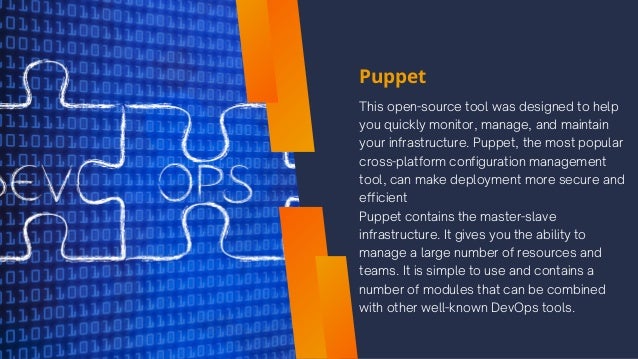 Puppet
This open-source tool was designed to help
you quickly monitor, manage, and maintain
your infrastructure. Puppet, the most popular
cross-platform configuration management
tool, can make deployment more secure and
efficient
Puppet contains the master-slave
infrastructure. It gives you the ability to
manage a large number of resources and
teams. It is simple to use and contains a
number of modules that can be combined
with other well-known DevOps tools.
 