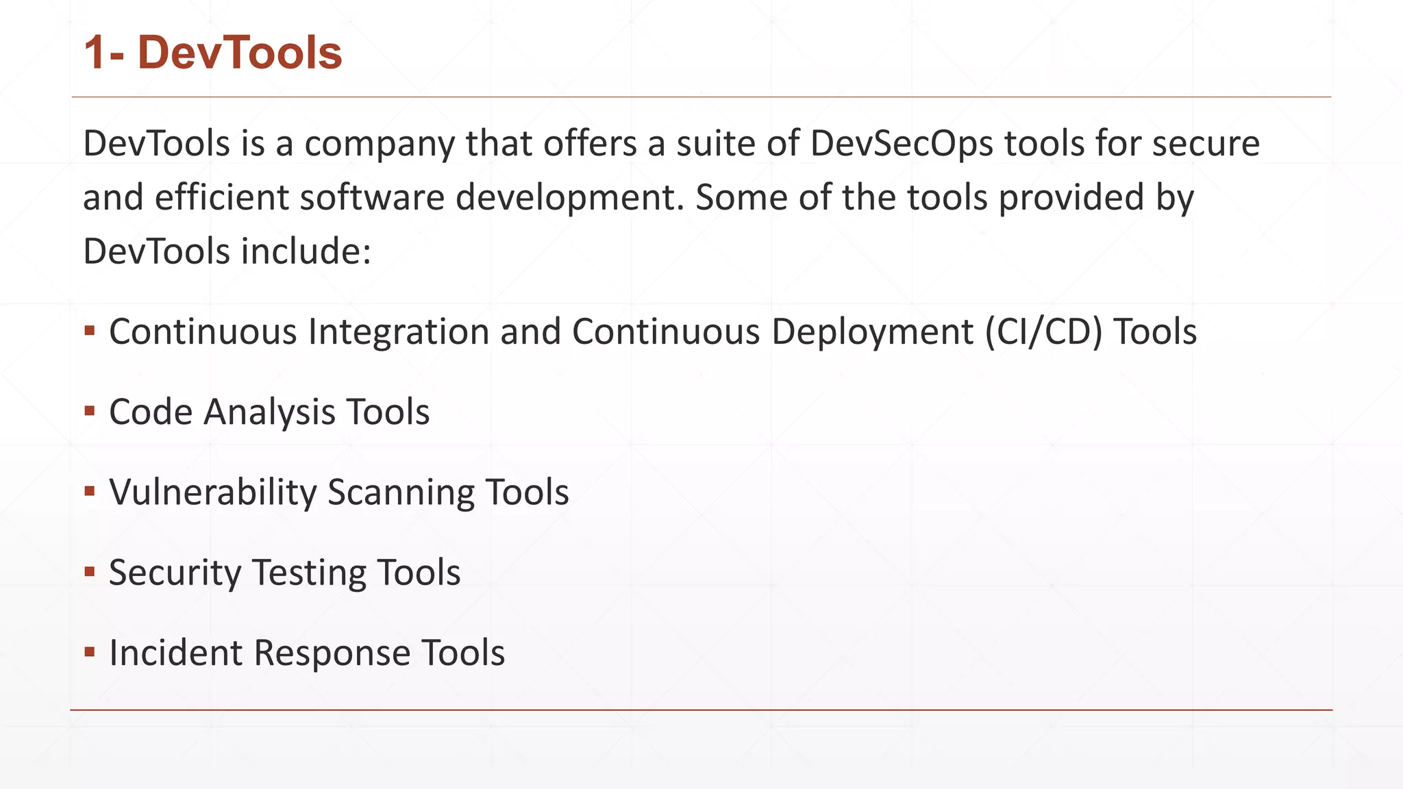 1- DevTools
DevTools is a company that offers a suite of DevSecOps tools for secure
and efficient software development. Some of the tools provided by
DevTools include:
▪ Continuous Integration and Continuous Deployment (CI/CD) Tools
▪ Code Analysis Tools
▪ Vulnerability Scanning Tools
▪ Security Testing Tools
▪ Incident Response Tools
 