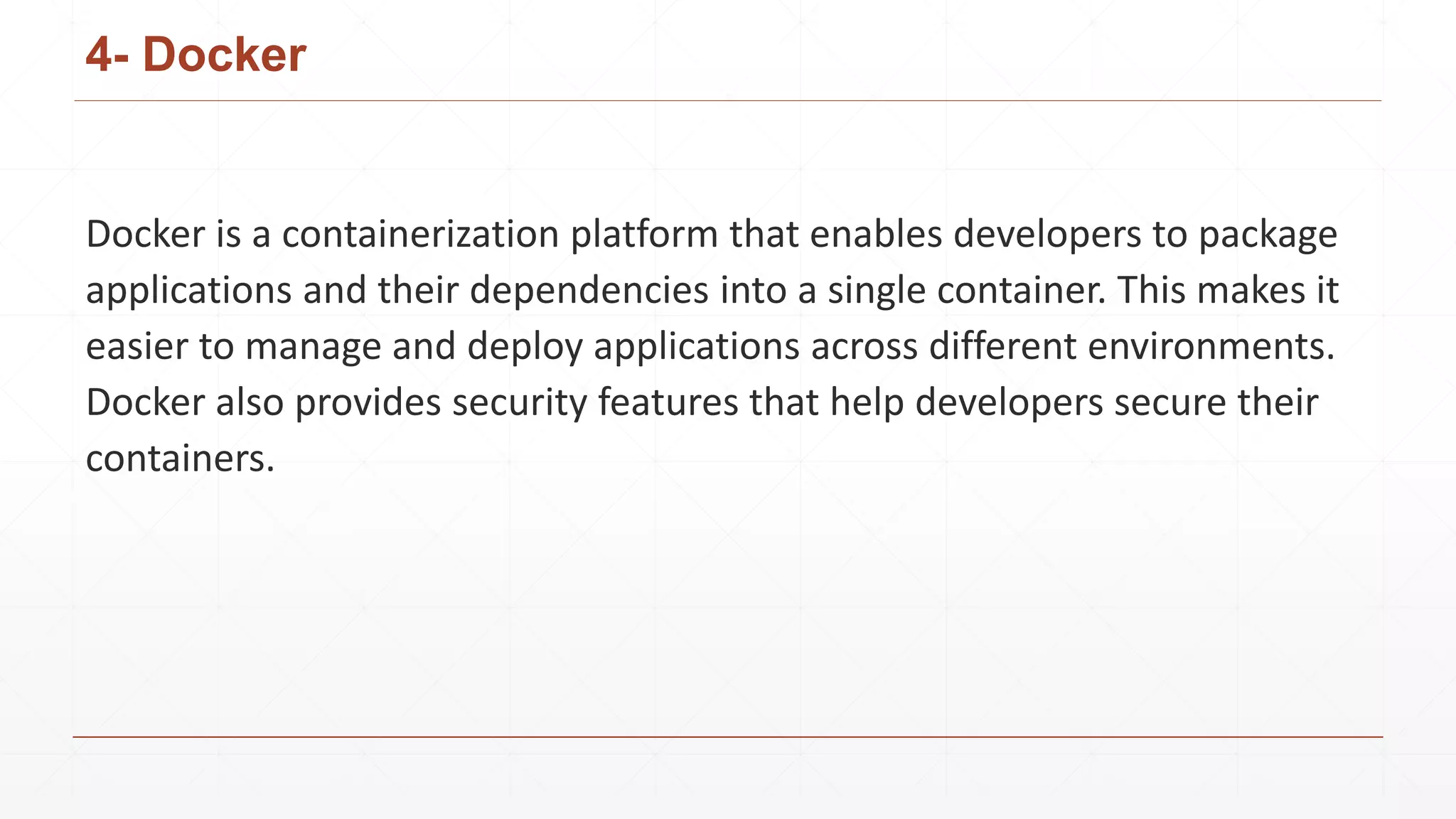 4- Docker
Docker is a containerization platform that enables developers to package
applications and their dependencies into a single container. This makes it
easier to manage and deploy applications across different environments.
Docker also provides security features that help developers secure their
containers.
 