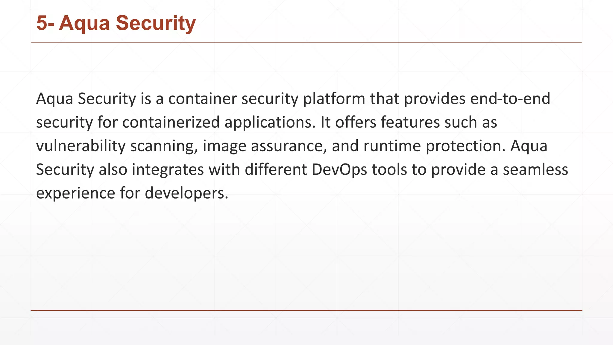 5- Aqua Security
Aqua Security is a container security platform that provides end-to-end
security for containerized applications. It offers features such as
vulnerability scanning, image assurance, and runtime protection. Aqua
Security also integrates with different DevOps tools to provide a seamless
experience for developers.
 