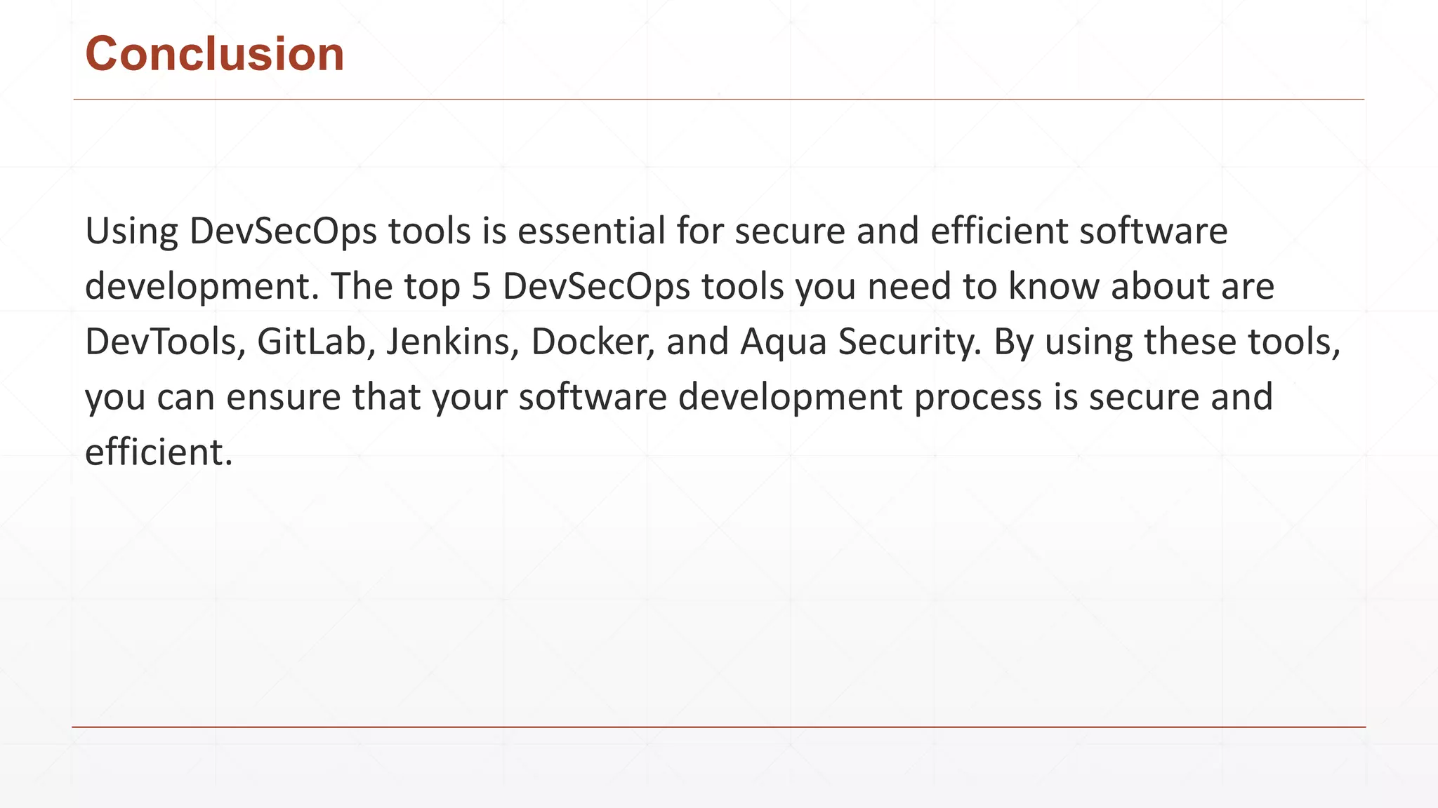 Conclusion
Using DevSecOps tools is essential for secure and efficient software
development. The top 5 DevSecOps tools you need to know about are
DevTools, GitLab, Jenkins, Docker, and Aqua Security. By using these tools,
you can ensure that your software development process is secure and
efficient.
 