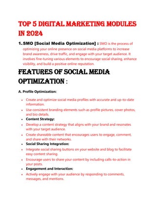 Top 5 Digital Marketing Modules
In 2024
1.SMO [Social Media Optimization] : SMO is the process of
optimizing your online presence on social media platforms to increase
brand awareness, drive traffic, and engage with your target audience. It
involves fine-tuning various elements to encourage social sharing, enhance
visibility, and build a positive online reputation.
Features of Social Media
Optimization :
A. Profile Optimization:
• Create and optimize social media profiles with accurate and up-to-date
information.
• Use consistent branding elements such as profile pictures, cover photos,
and bio details.
• Content Strategy:
• Develop a content strategy that aligns with your brand and resonates
with your target audience.
• Create shareable content that encourages users to engage, comment,
and share with their networks.
• Social Sharing Integration:
• Integrate social sharing buttons on your website and blog to facilitate
easy content sharing.
• Encourage users to share your content by including calls-to-action in
your posts.
• Engagement and Interaction:
• Actively engage with your audience by responding to comments,
messages, and mentions.
 