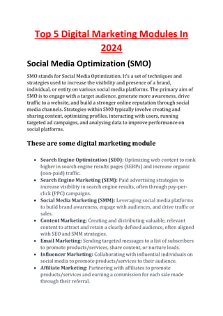 Top 5 Digital Marketing Modules In
2024
Social Media Optimization (SMO)
SMO stands for Social Media Optimization. It's a set of techniques and
strategies used to increase the visibility and presence of a brand,
individual, or entity on various social media platforms. The primary aim of
SMO is to engage with a target audience, generate more awareness, drive
traffic to a website, and build a stronger online reputation through social
media channels. Strategies within SMO typically involve creating and
sharing content, optimizing profiles, interacting with users, running
targeted ad campaigns, and analysing data to improve performance on
social platforms.
These are some digital marketing module
• Search Engine Optimization (SEO): Optimizing web content to rank
higher in search engine results pages (SERPs) and increase organic
(non-paid) traffic.
• Search Engine Marketing (SEM): Paid advertising strategies to
increase visibility in search engine results, often through pay-per-
click (PPC) campaigns.
• Social Media Marketing (SMM): Leveraging social media platforms
to build brand awareness, engage with audiences, and drive traffic or
sales.
• Content Marketing: Creating and distributing valuable, relevant
content to attract and retain a clearly defined audience, often aligned
with SEO and SMM strategies.
• Email Marketing: Sending targeted messages to a list of subscribers
to promote products/services, share content, or nurture leads.
• Influencer Marketing: Collaborating with influential individuals on
social media to promote products/services to their audience.
• Affiliate Marketing: Partnering with affiliates to promote
products/services and earning a commission for each sale made
through their referral.
 