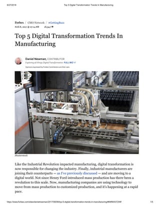 6/27/2018 Top 5 Digital Transformation Trends In Manufacturing
https://www.forbes.com/sites/danielnewman/2017/08/08/top-5-digital-transformation-trends-in-manufacturing/#69f90537249f 1/5
 CMO Network #GettingBuzz
AUG 8, 2017 @ 07:14 AM 26,947 
/ /
Top 5 Digital Transformation Trends In
Manufacturing
Daniel Newman, CONTRIBUTOR
Exploring all things DigitalTransformation FULL BIO 
Opinions expressed by Forbes Contributors are their own.
Like the Industrial Revolution impacted manufacturing, digital transformation is
now responsible for changing the industry. Finally, industrial manufacturers are
joining their counterparts — as I’ve previously discussed — and are moving to a
digital world. Not since Henry Ford introduced mass production has there been a
revolution to this scale. Now, manufacturing companies are using technology to
move from mass production to customized production, and it’s happening at a rapid
pace.
Shutterstock
 