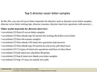 Top 5 director cover letter samples
In this file, you can ref cover letter materials for director such as director cover letter samples,
director cover letter writing tips, director resumes, director interview questions with answers…
Other useful materials for director interview:
• coverletter123/free-63-cover-letter-samples
• coverletter123/free-ebook-top-16-secrets-for-writing-the-killer-cover-letter
• coverletter123/free-64-resume-samples
• coverletter123/free-ebook-145-interview-questions-and-answers
• coverletter123/free-ebook-top-18-secrets-to-win-every-job-interviews
• coverletter123/13-types-of-interview-questions-and-how-to-face-them
• coverletter123/job-interview-checklist-40-points
• coverletter123/top-8-interview-thank-you-letter-samples
• coverletter123/top-15-ways-to-search-new-jobs
Useful materials: • coverletter123/free-63-cover-letter-samples
• coverletter123/free-ebook-top-16-secrets-for-writing-an-effective-resume
 