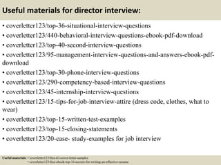 Useful materials for director interview:
• coverletter123/top-36-situational-interview-questions
• coverletter123/440-behavioral-interview-questions-ebook-pdf-download
• coverletter123/top-40-second-interview-questions
• coverletter123/95-management-interview-questions-and-answers-ebook-pdf-
download
• coverletter123/top-30-phone-interview-questions
• coverletter123/290-competency-based-interview-questions
• coverletter123/45-internship-interview-questions
• coverletter123/15-tips-for-job-interview-attire (dress code, clothes, what to
wear)
• coverletter123/top-15-written-test-examples
• coverletter123/top-15-closing-statements
• coverletter123/20-case- study-examples for job interview
Useful materials: • coverletter123/free-63-cover-letter-samples
• coverletter123/free-ebook-top-16-secrets-for-writing-an-effective-resume
 