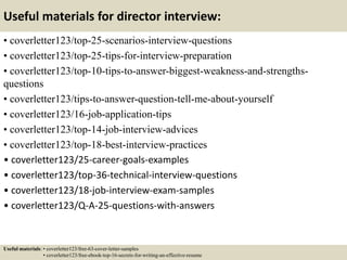 Useful materials for director interview:
• coverletter123/top-25-scenarios-interview-questions
• coverletter123/top-25-tips-for-interview-preparation
• coverletter123/top-10-tips-to-answer-biggest-weakness-and-strengths-
questions
• coverletter123/tips-to-answer-question-tell-me-about-yourself
• coverletter123/16-job-application-tips
• coverletter123/top-14-job-interview-advices
• coverletter123/top-18-best-interview-practices
• coverletter123/25-career-goals-examples
• coverletter123/top-36-technical-interview-questions
• coverletter123/18-job-interview-exam-samples
• coverletter123/Q-A-25-questions-with-answers
Useful materials: • coverletter123/free-63-cover-letter-samples
• coverletter123/free-ebook-top-16-secrets-for-writing-an-effective-resume
 