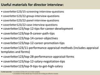Useful materials for director interview:
• coverletter123/15-screening-interview-questions
• coverletter123/22-group-interview-questions
• coverletter123/22-panel-interview-questions
• coverletter123/22-case-interview-questions
• coverletter123/top-12-tips-for-career-development
• coverletter123/top-9-career-path-tips
• coverletter123/top-14-career-objectives
• coverletter123/top-12-career-promotion-tips
• coverletter123/11-performance-appraisal-methods (includes appraisal
templates and forms)
• coverletter123/top-28-performance-appraisal-forms
• coverletter123/top-12-salary-negotiation-tips
• coverletter123/top-9-tips-to-get-high-salary
Useful materials: • coverletter123/free-63-cover-letter-samples
• coverletter123/free-ebook-top-16-secrets-for-writing-an-effective-resume
 
