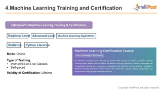 Copyright IntelliPaat, All rights reserved
4.Machine Learning Training and Certification
Intellipaat’s Machine Learning Training & Certification
Mode: Online
Type of Training:
• Instructor-Led Live Classes
• Self-paced
Validity of Certification: Lifetime
Beginner Level Advanced Level Machine Learning Algorithms
Statistics Python Libraries
 
