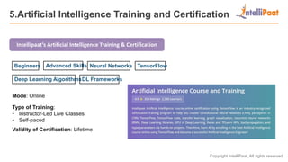 Copyright IntelliPaat, All rights reserved
5.Artificial Intelligence Training and Certification
Intellipaat’s Artificial Intelligence Training & Certification
Mode: Online
Type of Training:
• Instructor-Led Live Classes
• Self-paced
Validity of Certification: Lifetime
Advanced SkillsBeginners Neural Networks TensorFlow
Deep Learning AlgorithmsDL Frameworks
 