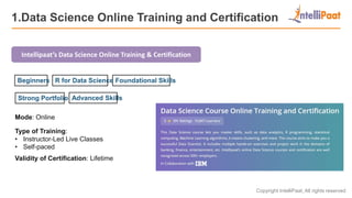 Copyright IntelliPaat, All rights reserved
1.Data Science Online Training and Certification
Intellipaat’s Data Science Online Training & Certification
Mode: Online
Type of Training:
• Instructor-Led Live Classes
• Self-paced
Validity of Certification: Lifetime
Foundational SkillsR for Data Science
Advanced Skills
Beginners
Strong Portfolio
 