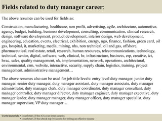 Fields related to duty manager career:
The above resumes can be used for fields as:
Construction, manufacturing, healthcare, non profit, advertising, agile, architecture, automotive,
agency, budget, building, business development, consulting, communication, clinical research,
design, software development, product development, interior design, web development,
engineering, education, events, electrical, exhibition, energy, ngo, finance, fashion, green card, oil
gas, hospital, it, marketing, media, mining, nhs, non technical, oil and gas, offshore,
pharmaceutical, real estate, retail, research, human resources, telecommunications, technology,
technical, senior, digital, software, web, clinical, hr, infrastructure, business, erp, creative, ict,
hvac, sales, quality management, uk, implementation, network, operations, architectural,
environmental, crm, website, interactive, security, supply chain, logistics, training, project
management, administrative management…
The above resumes also can be used for job title levels: entry level duty manager, junior duty
manager, senior duty manager, duty manager assistant, duty manager associate, duty manager
administrator, duty manager clerk, duty manager coordinator, duty manager consultant, duty
manager controller, duty manager director, duty manager engineer, duty manager executive, duty
manager leader, duty manager manager, duty manager officer, duty manager specialist, duty
manager supervisor, VP duty manager…
Useful materials: • coverletter123/free-63-cover-letter-samples
• coverletter123/free-ebook-top-16-secrets-for-writing-an-effective-resume
 