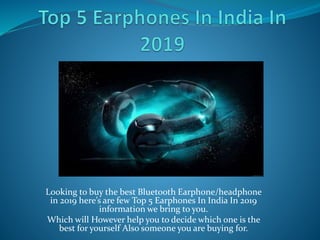 Looking to buy the best Bluetooth Earphone/headphone
in 2019 here’s are few Top 5 Earphones In India In 2019
information we bring to you.
Which will However help you to decide which one is the
best for yourself Also someone you are buying for.
 