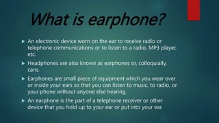 What is earphone?
 An electronic device worn on the ear to receive radio or
telephone communications or to listen to a radio, MP3 player,
etc.
 Headphones are also known as earphones or, colloquially,
cans.
 Earphones are small piece of equipment which you wear over
or inside your ears so that you can listen to music, to radio, or
your phone without anyone else hearing.
 An earphone is the part of a telephone receiver or other
device that you hold up to your ear or put into your ear.
 