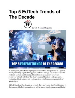 Top 5 EdTech Trends of
The Decade
• By CIO Women Magazine
In recent years, education has progressed toward the incorporation of a greater
variety of cutting-edge technology into academic settings. The current Covid-19
epidemic has hastened this digital transition since educators have been
compelled to think outside of the classroom-sized box in order to guarantee
continuity of instruction while pupils are kept out of classrooms as a result of
quarantines.
EdTech Trends of The Decade, As a result, there has been a significant increase in
the number of EdTech innovations as well as access to online courses and digital
 